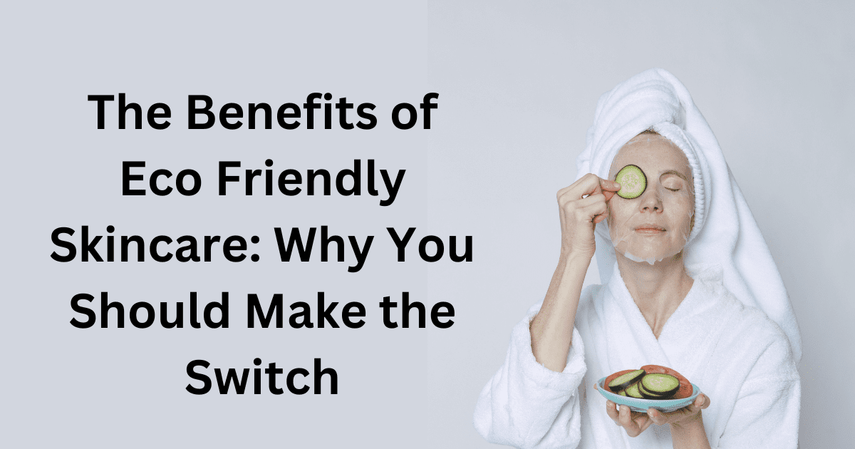 The Benefits of Eco Friendly Skincare: Why You Should Make the Switch